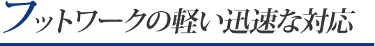 フットワークの軽い迅速な対応