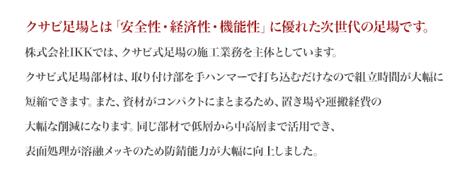 
		クサビ足場とは「安全性・経済性・機能性」に優れた次世代の足場です。池田架設工業では、クサビ式足場の施工業務を主体としています。
		クサビ式足場部材は、取り付け部を手ハンマーで打ち込むだけなので組立時間が大幅に短縮できます。また、資材がコンパクトにまとまるため、置き場や運搬経費の大幅な削減になります。同じ部材で低層から中高層まで活用でき、表面処理が溶融メッキのため防錆能力が大幅に向上しました。